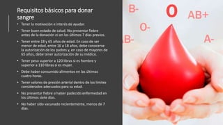 Requisitos básicos para donar
sangre
• Tener la motivación e interés de ayudar.
• Tener buen estado de salud. No presentar fiebre
antes de la donación ni en los últimos 7 días previos.
• Tener entre 18 y 65 años de edad. En caso de ser
menor de edad, entre 16 a 18 años, debe conocerse
la autorización de los padres y, en caso de mayores de
65 años, debe tener autorización de su médico.
• Tener peso superior a 120 libras si es hombre y
superior a 110 libras si es mujer.
• Debe haber consumido alimentos en las últimas
cuatro horas.
• Tener valores de presión arterial dentro de los límites
considerados adecuados para su edad.
• No presentar fiebre o haber padecido enfermedad en
los últimos siete días.
• No haber sido vacunado recientemente, menos de 7
días.
 