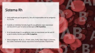 Sistema Rh
• Está codificado por los genes Cc, Dd y Ee responsables de los antígenos
Cc, D y Ee.
• Cuando un individuo hereda el gen D, sus glóbulos rojos reaccionan
con los anti-D y por lo tanto se dice que es Rh D positiva.
• Si no hereda el gen D, sus glóbulos rojos no reaccionan con los anti-D
y, por lo tanto, se dice que es Rh D negativa.
• Otros antígenos: M, N, S, s, P, Kell, Lewis, Duffy, Kidd, Diego y Luterano,
los cuales raramente causan reacciones transfusionales importantes.
 