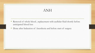 ANH
• Removal of whole blood , replacement with acellular fluid shortly before
anticipated blood loss
• Done after Induction of Anesthesia and before start of surgery
 