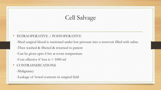 Cell Salvage
• INTRAOPERATIVE / POSTOPERATIVE
-Shed surgical blood is suctioned under low pressure into a reservoir filled with saline
-Then washed & filtered & returned to patient
-Can be given upto 6 hrs at room temperature
-Cost effective if loss is > 1000 ml
• CONTRAINDICATIONS
-Malignancy
-Leakage of bowel contents in surgical field
 
