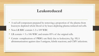 Leukoreduced
• A red cell component prepared by removing a proportion of the plasma from
leucocyte depleted whole blood or by leuco-depleting plasma reduced red cells.
• Non-LR RBC contain 1-3 x 109 WBC
• LR contain < 5 x 106 WBC and retains 85% of the original cells.
• Certain complications of PRBCs are likely due to leukocytes, Eg- HLA
alloimmunization against class I antigens, febrile reactions, and CMV infections.
 