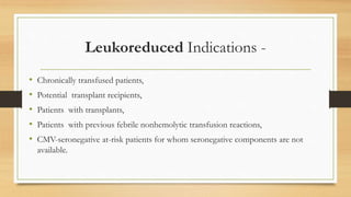 Leukoreduced Indications -
• Chronically transfused patients,
• Potential transplant recipients,
• Patients with transplants,
• Patients with previous febrile nonhemolytic transfusion reactions,
• CMV-seronegative at-risk patients for whom seronegative components are not
available.
 