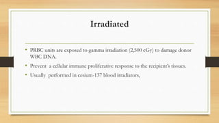 Irradiated
• PRBC units are exposed to gamma irradiation (2,500 cGy) to damage donor
WBC DNA.
• Prevent a cellular immune proliferative response to the recipient’s tissues.
• Usually performed in cesium-137 blood irradiators,
 