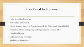 Irradiated Indications:
• Units from blood relatives
• Intrauterine transfusion
• Highly immunosuppressed patients at risk for this complication(GVHD)
• Neonates/Infants undergoing exchange transfusion or ECMO
• Hodgkin’s Disease
• Cellular immune deficiency
• Solid Organ Transplants
 