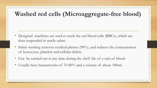 Washed red cells (Microaggregate-free blood)
• Designed machines are used to wash the red blood cells (RBCs), which are
then suspended in sterile saline.
• Saline washing removes residual plasma (98%), and reduces the concentration
of leucocytes, platelets and cellular debris.
• Can be carried out at any time during the shelf life of a unit of blood.
• Usually have haematocrits of 70-80% and a volume of about 180ml.
 