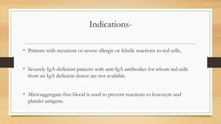 Indications-
• Patients with recurrent or severe allergic or febrile reactions to red cells,
• Severely IgA-deficient patients with anti-IgA antibodies for whom red cells
from an IgA deficient donor are not available.
• Microaggregate-free blood is used to prevent reactions to leucocyte and
platelet antigens.
 