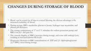 CHANGES DURING STORAGE OF BLOOD
• Blood can be stored for 42 days is a mixed blessing, the obvious advantage is the
increased availability of blood.
• During storage, RBCs metabolize glucose to lactate, hydrogen ions accumulate, and
plasma pH decreases.
• The storage temperatures of 1° to 6° C stimulate the sodium potassium pump, and
RBCs lose K+ and gain Na.
• The osmotic fragility of RBCs increases during storage, and some cells undergo lysis,
resulting in increased plasma Hb levels.
• Progressive decreases in RBC concentrations of ATP and 2,3- diphosphoglycerate
(2,3- DPG) occur during storage.
 