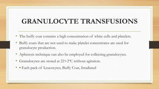 GRANULOCYTE TRANSFUSIONS
• The buffy coat contains a high concentration of white cells and platelets.
• Buffy coats that are not used to make platelet concentrates are used for
granulocyte production.
• Apheresis technique can also be employed for collecting granulocytes.
• Granulocytes are stored at 22+2ºC without agitation.
• • Each pack of Leucocytes, Buffy Coat, Irradiated
 
