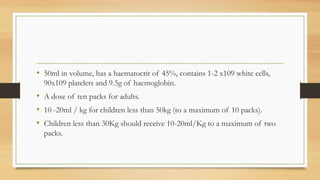 • 50ml in volume, has a haematocrit of 45%, contains 1-2 x109 white cells,
90x109 platelets and 9.5g of haemoglobin.
• A dose of ten packs for adults.
• 10 -20ml / kg for children less than 50kg (to a maximum of 10 packs).
• Children less than 30Kg should receive 10-20ml/Kg to a maximum of two
packs.
 