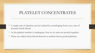PLATELET CONCENTRATES
• A single unit of platelets can be isolated by centrifuging from every unit of
donated whole blood.
• As the platelet number is inadequate, four to six units are pooled together.
• These are called whole blood-derived or random donor pooled platelets
 