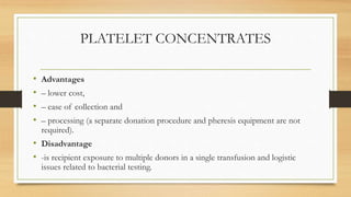 PLATELET CONCENTRATES
• Advantages
• – lower cost,
• – ease of collection and
• – processing (a separate donation procedure and pheresis equipment are not
required).
• Disadvantage
• -is recipient exposure to multiple donors in a single transfusion and logistic
issues related to bacterial testing.
 