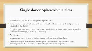Single donor Apheresis platelets
• Platelets are collected in 2-3 hr apheresis procedure.
• Platelets and some white blood cells are removed, and red blood cells and plasma are
returned to the donor.
• A typical apheresis platelet unit provides the equivalent of six or more units of platelets
from whole blood (ie, 3 to 6 x 1011 platelets).
• Advantages
• -exposure of the recipient to a single donor rather than multiple donors,
• -and the ability to match donor and recipient characteristics such as HLA type,
cytomegalovirus (CMV) status, and blood type for certain recipients.
 