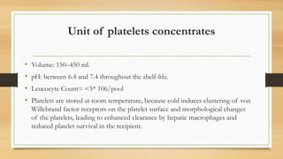 Unit of platelets concentrates
• Volume: 150–450 ml.
• pH: between 6.4 and 7.4 throughout the shelf-life.
• Leucocyte Count= <5* 106/pool
• Platelets are stored at room temperature, because cold induces clustering of von
Willebrand factor receptors on the platelet surface and morphological changes
of the platelets, leading to enhanced clearance by hepatic macrophages and
reduced platelet survival in the recipient.
 