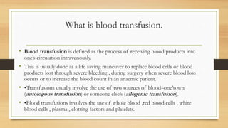 What is blood transfusion.
• Blood transfusion is defined as the process of receiving blood products into
one’s circulation intravenously.
• This is usually done as a life saving maneuver to replace blood cells or blood
products lost through severe bleeding , during surgery when severe blood loss
occurs or to increase the blood count in an anaemic patient.
• •Transfusions usually involve the use of two sources of blood–one’sown
(autologous transfusion) or someone else’s (allogenic transfusion).
• •Blood transfusions involves the use of whole blood ,red blood cells , white
blood cells , plasma , clotting factors and platelets.
 