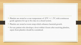 • Platelets are stored at a core temperature of 22°C +/- 2°C with continuous
gentle agitation for up to five days in a closed system.
• Platelets are stored at room temp which enhances bacterial growth.
• For any patient who develops a fever within 6 hours after receiving platelets,
sepsis from platelets should be considered.
 