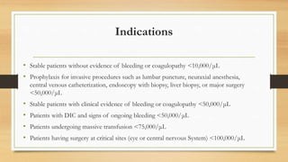 Indications
• Stable patients without evidence of bleeding or coagulopathy <10,000/μL
• Prophylaxis for invasive procedures such as lumbar puncture, neuraxial anesthesia,
central venous catheterization, endoscopy with biopsy, liver biopsy, or major surgery
<50,000/μL
• Stable patients with clinical evidence of bleeding or coagulopathy <50,000/μL
• Patients with DIC and signs of ongoing bleeding <50,000/μL
• Patients undergoing massive transfusion <75,000/μL
• Patients having surgery at critical sites (eye or central nervous System) <100,000/μL
 