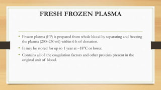 FRESH FROZEN PLASMA
• Frozen plasma (FP) is prepared from whole blood by separating and freezing
the plasma (200–250 ml) within 6 h of donation.
• It may be stored for up to 1 year at –18°C or lower.
• Contains all of the coagulation factors and other proteins present in the
original unit of blood.
 