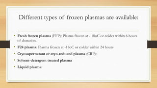 Different types of frozen plasmas are available:
• Fresh frozen plasma (FFP): Plasma frozen at - 18oC or colder within 6 hours
of donation.
• F24 plasma: Plasma frozen at -18oC or colder within 24 hours
• Cryosupernatant or cryo-reduced plasma (CRP):
• Solvent-detergent treated plasma
• Liquid plasma:
 