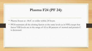 Plasma F24 (PF 24):
• Plasma frozen at -18oC or colder within 24 hours.
• PF24 maintains all the clotting factors at the same levels as in FFP, except that
factor VIII levels are in the range of 65 to 80 percent of normal and protein C
is decreased.
 