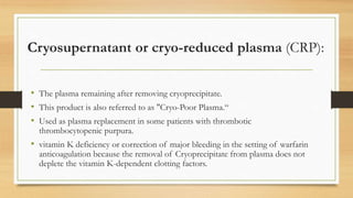 Cryosupernatant or cryo-reduced plasma (CRP):
• The plasma remaining after removing cryoprecipitate.
• This product is also referred to as "Cryo-Poor Plasma.“
• Used as plasma replacement in some patients with thrombotic
thrombocytopenic purpura.
• vitamin K deficiency or correction of major bleeding in the setting of warfarin
anticoagulation because the removal of Cryoprecipitate from plasma does not
deplete the vitamin K-dependent clotting factors.
 