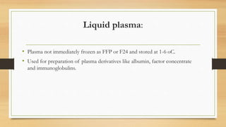 Liquid plasma:
• Plasma not immediately frozen as FFP or F24 and stored at 1-6 oC.
• Used for preparation of plasma derivatives like albumin, factor concentrate
and immunoglobulins.
 