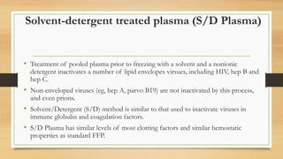 Solvent-detergent treated plasma (S/D Plasma)
• Treatment of pooled plasma prior to freezing with a solvent and a nonionic
detergent inactivates a number of lipid envelopes virsues, including HIV, hep B and
hep C.
• Non-enveloped viruses (eg, hep A, parvo B19) are not inactivated by this process,
and even prions.
• Solvent/Detergent (S/D) method is similar to that used to inactivate viruses in
immune globulin and coagulation factors.
• S/D Plasma has similar levels of most clotting factors and similar hemostatic
properties as standard FFP.
 