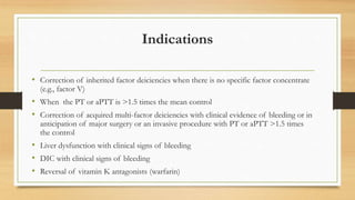 Indications
• Correction of inherited factor deiciencies when there is no specific factor concentrate
(e.g., factor V)
• When the PT or aPTT is >1.5 times the mean control
• Correction of acquired multi-factor deiciencies with clinical evidence of bleeding or in
anticipation of major surgery or an invasive procedure with PT or aPTT >1.5 times
the control
• Liver dysfunction with clinical signs of bleeding
• DIC with clinical signs of bleeding
• Reversal of vitamin K antagonists (warfarin)
 