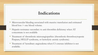 Indications
• Microvascular bleeding associated with massive transfusion and estimated
blood loss > one blood volume.
• Heparin resistance secondary to anti-thrombin deficiency when AT
concentrate is not available
• Treatment of thrombotic microangiopathies (thrombotic thrombocytopenic
Purpura, HELLP syndrome, or hemolytic uremic syndrome)
• Treatment of hereditary angioedema when C1-esterase inhibitor is not
available.
 