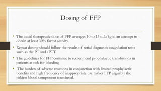 Dosing of FFP
• The initial therapeutic dose of FFP averages 10 to 15 mL/kg in an attempt to
obtain at least 30% factor activity.
• Repeat dosing should follow the results of serial diagnostic coagulation tests
such as the PT and aPTT.
• The guidelines for FFP continue to recommend prophylactic transfusions in
patients at risk for bleeding.
• The burden of adverse reactions in conjunction with limited prophylactic
benefits and high frequency of inappropriate use makes FFP arguably the
riskiest blood component transfused.
 