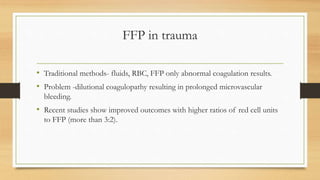FFP in trauma
• Traditional methods- fluids, RBC, FFP only abnormal coagulation results.
• Problem -dilutional coagulopathy resulting in prolonged microvascular
bleeding.
• Recent studies show improved outcomes with higher ratios of red cell units
to FFP (more than 3:2).
 