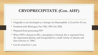 CRYOPRECIPITATE (Con. AHF)
• Originally it was developed as a therapy for Haemophilia A (Used for 50 yrs).
• Enriched with fibrinogen, Fac VIII, vWF, Fac XIII.
• Prepared from processing FFP
• When FFP is thawed at 40C, a precipitate is formed, this is seperated from
the supernatant plasma, and resuspended in a small volume of plasma and
then refrozen at -180C.
• Can be stored for 1 year
 