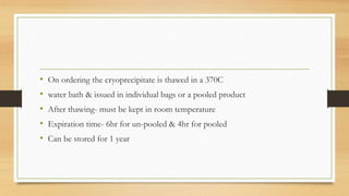 • On ordering the cryoprecipitate is thawed in a 370C
• water bath & issued in individual bags or a pooled product
• After thawing- must be kept in room temperature
• Expiration time- 6hr for un-pooled & 4hr for pooled
• Can be stored for 1 year
 