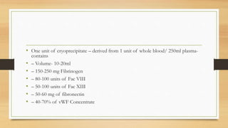 • One unit of cryoprecipitate – derived from 1 unit of whole blood/ 250ml plasma-
contains
• – Volume- 10-20ml
• – 150-250 mg Fibrinogen
• – 80-100 units of Fac VIII
• – 50-100 units of Fac XIII
• – 50-60 mg of fibronectin
• – 40-70% of vWF Concentrate
 