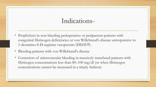 Indications-
• Prophylaxis in non bleeding perioperative or peripartum patients with
congenital fibrinogen deficiencies or von Willebrand's disease unresponsive to
1-desamino-8-D-arginine vasopressin (DDAVP).
• Bleeding patients with von Willebrand's disease
• Correction of microvascular bleeding in massively transfused patients with
fibrinogen concentrations less than 80–100 mg/dl (or when fibrinogen
concentrations cannot be measured in a timely fashion)
 