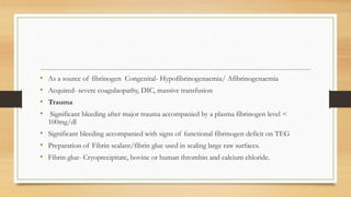 • As a source of fibrinogen Congenital- Hypofibrinogenaemia/ Afibrinogenaemia
• Acquired- severe coagulaopathy, DIC, massive transfusion
• Trauma
• Significant bleeding after major trauma accompanied by a plasma fibrinogen level <
100mg/dl
• Significant bleeding accompanied with signs of functional fibrinogen deficit on TEG
• Preparation of Fibrin sealant/fibrin glue used in sealing large raw surfaces.
• Fibrin glue- Cryoprecipitate, bovine or human thrombin and calcium chloride.
 