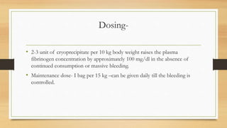 Dosing-
• 2-3 unit of cryoprecipitate per 10 kg body weight raises the plasma
fibrinogen concentration by approximately 100 mg/dl in the absence of
continued consumption or massive bleeding.
• Maintenance dose- I bag per 15 kg –can be given daily till the bleeding is
controlled.
 