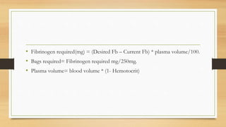 • Fibrinogen required(mg) = (Desired Fb – Current Fb) * plasma volume/100.
• Bags required= Fibrinogen required mg/250mg.
• Plasma volume= blood volume * (1- Hemotocrit)
 