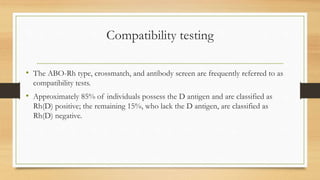 Compatibility testing
• The ABO-Rh type, crossmatch, and antibody screen are frequently referred to as
compatibility tests.
• Approximately 85% of individuals possess the D antigen and are classified as
Rh(D) positive; the remaining 15%, who lack the D antigen, are classified as
Rh(D) negative.
 