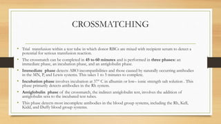 CROSSMATCHING
• Trial transfusion within a test tube in which donor RBCs are mixed with recipient serum to detect a
potential for serious transfusion reaction.
• The crossmatch can be completed in 45 to 60 minutes and is performed in three phases: an
immediate phase, an incubation phase, and an antiglobulin phase.
• Immediate phase detects ABO incompatibilities and those caused by naturally occurring antibodies
in the MN, P, and Lewis systems. This takes 1 to 5 minutes to complete.
• Incubation phase involves incubation at 37° C in albumin or low– ionic strength salt solution . This
phase primarily detects antibodies in the Rh system.
• Antiglobulin phase of the crossmatch, the indirect antiglobulin test, involves the addition of
antiglobulin sera to the incubated test tubes.
• This phase detects most incomplete antibodies in the blood group systems, including the Rh, Kell,
Kidd, and Duffy blood group systems.
 