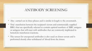 ANTIBODY SCREENING
• Also carried out in three phases and is similar in length to the crossmatch.
• Trial transfusion between the recipient’s serum and commercially supplied
RBCs that are specifically selected to contain optimal numbers of RBC antigens
or antigens that will react with antibodies that are commonly implicated in
hemolytic transfusion reactions.
• The screen for unexpected antibodies is also used on donor serum and is
performed shortly after withdrawal of blood from the donor.
 