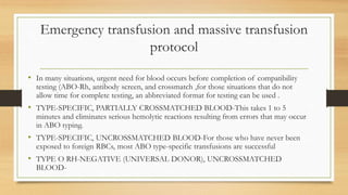 Emergency transfusion and massive transfusion
protocol
• In many situations, urgent need for blood occurs before completion of compatibility
testing (ABO-Rh, antibody screen, and crossmatch ,for those situations that do not
allow time for complete testing, an abbreviated format for testing can be used .
• TYPE-SPECIFIC, PARTIALLY CROSSMATCHED BLOOD-This takes 1 to 5
minutes and eliminates serious hemolytic reactions resulting from errors that may occur
in ABO typing.
• TYPE-SPECIFIC, UNCROSSMATCHED BLOOD-For those who have never been
exposed to foreign RBCs, most ABO type-specific transfusions are successful
• TYPE O RH-NEGATIVE (UNIVERSAL DONOR), UNCROSSMATCHED
BLOOD-
 