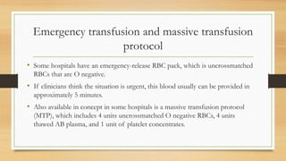 Emergency transfusion and massive transfusion
protocol
• Some hospitals have an emergency-release RBC pack, which is uncrossmatched
RBCs that are O negative.
• If clinicians think the situation is urgent, this blood usually can be provided in
approximately 5 minutes.
• Also available in concept in some hospitals is a massive transfusion protocol
(MTP), which includes 4 units uncrossmatched O negative RBCs, 4 units
thawed AB plasma, and 1 unit of platelet concentrates.
 