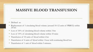 MASSIVE BLOOD TRANSFUSION
• Defined as:
• Replacement of 1 circulating blood volume (around 10–12 units of PRBCS) within
24 hrs
• Loss of 50% of circulating blood volume within 3 hrs
• Loss of 10% of circulating blood volume within 10 mins
• Transfusion of 10 units of blood within 6 hrs
• Transfusion of 4 units of blood within 1 hour with continuing blood loss
• Transfusion of 1 unit of blood within 5 minutes.
 