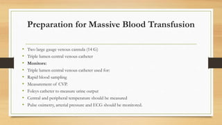 Preparation for Massive Blood Transfusion
• Two large gauge venous cannula (14 G)
• Triple lumen central venous catheter
• Monitors:
• Triple lumen central venous catheter used for:
• Rapid blood sampling
• Measurement of CVP.
• Foleys catheter to measure urine output
• Central and peripheral temperature should be measured
• Pulse oximetry, arterial pressure and ECG should be monitored.
 