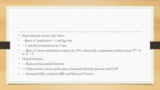 • Hypocalcemia occurs only when:
• -- Rates of transfusion > 1 ml/kg/min
• -- 1 unit blood transfused in 5 min.
• –– Rate of citrate metabolism reduces by 50% when body temperature reduces from 37°􀂃C
to 31 􀂃C.
• Clinical features:
• –– Reduced myocardial function
• –– Hypotension, narrow pulse press, increased diastolic pressure and CVP
• –– Increased QTc, widened QRS and flattened T-waves.
 