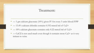 Treatment:
• –– 1 gm calcium gluconate (10%) given IV for every 5 units blood/FPP
• –– 13.4% calcium chloride contains 0.192 mmol/ml of Ca2+
• –– 10% calcium gluconate contains only 0.22 mmol/ml of Ca2+
• –– CaCl2 is not used much even though it contains more Ca2+ as it very
irritant to veins.
 