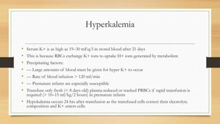 Hyperkalemia
• Serum K+ is as high as 19–30 mEq/l in stored blood after 21 days
• This is because RBCs exchange K+ ions to uptake H+ ions generated by metabolism
• Precipitating factors:
• –– Large amounts of blood must be given for hyper K+ to occur
• –– Rate of blood infusion > 120 ml/min
• –– Premature infants are especially susceptible
• Transfuse only fresh (< 8 days old) plasma reduced or washed PRBCs if rapid transfusion is
required (> 10–15 ml/kg/2 hours) in premature infants
• Hypokalemia occurs 24 hrs after transfusion as the transfused cells correct their electrolyte
composition and K+ enters cells.
 