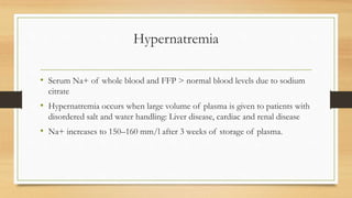 Hypernatremia
• Serum Na+ of whole blood and FFP > normal blood levels due to sodium
citrate
• Hypernatremia occurs when large volume of plasma is given to patients with
disordered salt and water handling: Liver disease, cardiac and renal disease
• Na+ increases to 150–160 mm/l after 3 weeks of storage of plasma.
 
