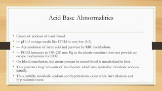 Acid Base Abnormalities
• Causes of acidosis of bank blood:
• –– pH of storage media like CPDA is very low (5.5).
• –– Accumulation of lactic acid and pyruvate by RBC metabolism.
• –– PCO2 increases to 150–220 mm Hg as the plastic container does not provide air
escape mechanisms for CO2.
• On blood transfusion, the citrate present in stored blood is metabolized in liver
• This generates large amounts of bicarbonate which may neutralize metabolic acidosis
initially.
• Thus, initially, metabolic acidosis and hyperkalemia occur while later alkalosis and
hypokalemia occur.
 