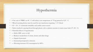 Hypothermia
• • One unit of PRBCs at 40 􀂃C will reduce core temperature of 70 kg patient by 0.25 􀂃C
• • Blood warming device must be used for any transfusion requiring > 2 U blood
• • If < 30 􀂃C ventricular irritability and cardiac arrest occurs
• • Safest method is passing blood through plastic coils or plastic cassettes in warm water bath (37–38 􀂃C)
• • Harmful effects of hypothermia:
• –– Shifts ODC curve to left
• –– Reduces metabolism of citrate, lactate and other drugs
• –– Impairs hemostasis
• –– Increased postoperative infection
• –– Shivering increases O2 consumption by 400%.
 